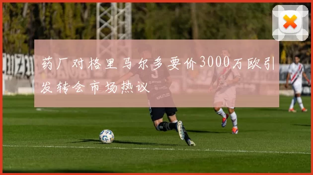 药厂对格里马尔多要价3000万欧引发转会市场热议