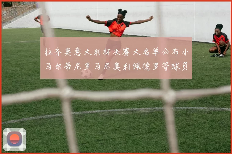 拉齐奥意大利杯决赛大名单公布小马尔蒂尼罗马尼奥利佩德罗等球员入选