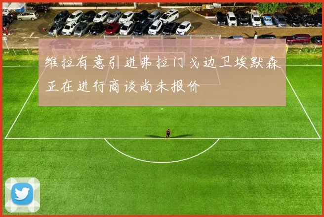 维拉有意引进弗拉门戈边卫埃默森正在进行商谈尚未报价