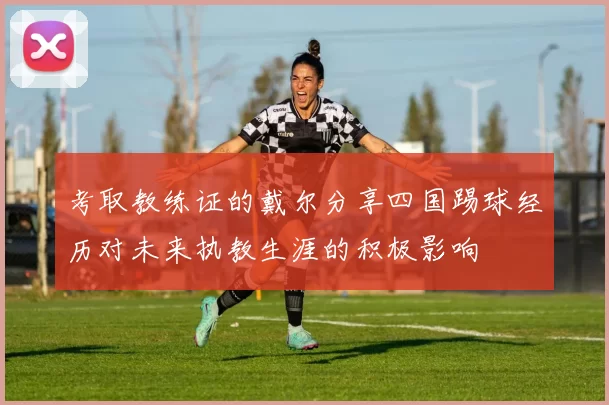 考取教练证的戴尔分享四国踢球经历对未来执教生涯的积极影响