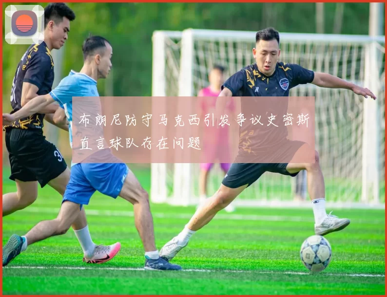 布朗尼防守马克西引发争议史密斯直言球队存在问题