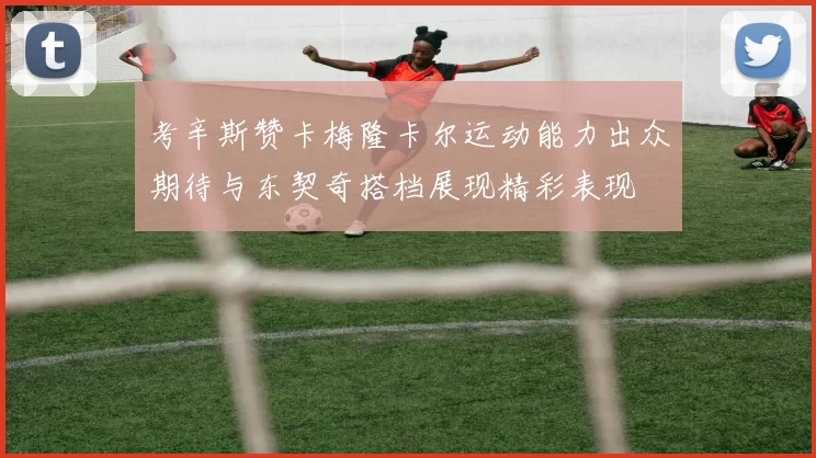 考辛斯赞卡梅隆卡尔运动能力出众期待与东契奇搭档展现精彩表现