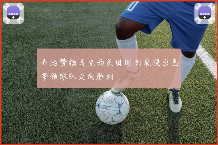 乔治赞扬马克西关键时刻表现出色带领球队走向胜利