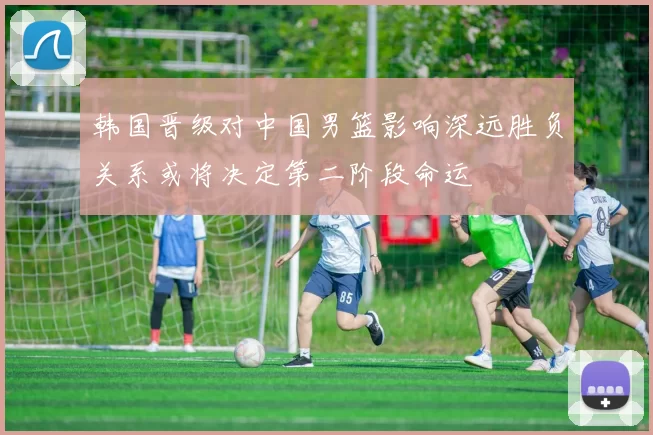 韩国晋级对中国男篮影响深远胜负关系或将决定第二阶段命运