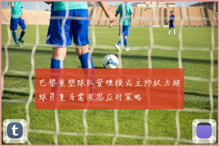 巴黎重塑球队管理模式主帅权力超球员皇马需深思应对策略