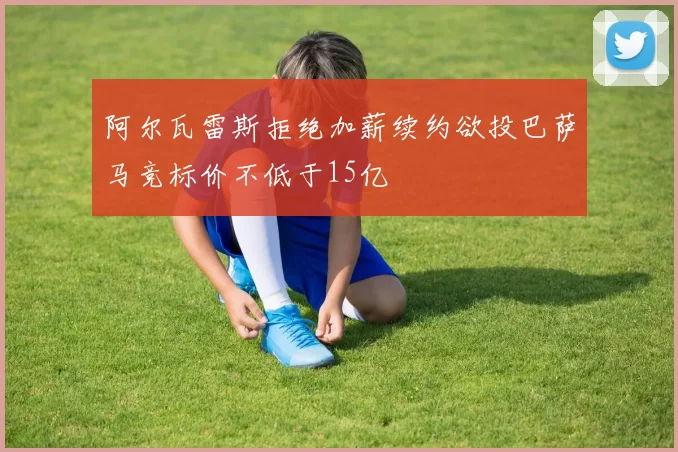 阿尔瓦雷斯拒绝加薪续约欲投巴萨马竞标价不低于15亿