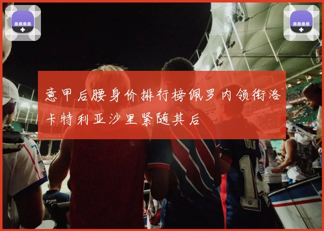 意甲后腰身价排行榜佩罗内领衔洛卡特利亚沙里紧随其后