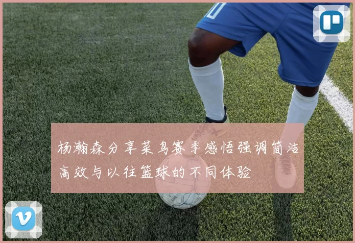 杨瀚森分享菜鸟赛季感悟强调简洁高效与以往篮球的不同体验