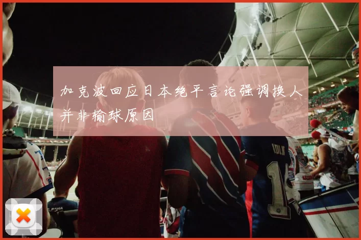 加克波回应日本绝平言论强调换人并非输球原因